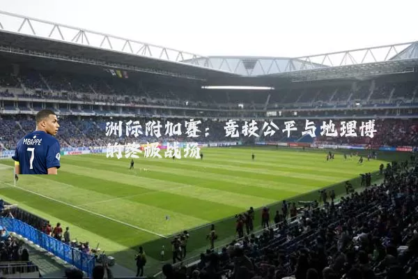 洲际附加赛:竞技公平与地理博弈的终极战场